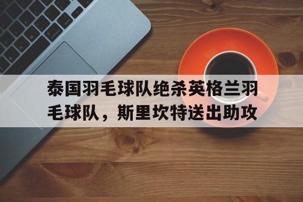 泰国羽毛球队绝杀英格兰羽毛球队,斯里坎特送出助攻的简单介绍 泰国羽毛球队绝杀英格兰羽毛球队,斯里坎特送出助攻的简单介绍