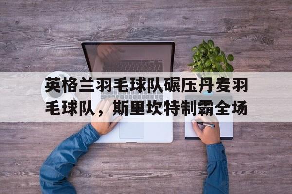 英格兰羽毛球队碾压丹麦羽毛球队,斯里坎特制霸全场的简单介绍 英格兰羽毛球队碾压丹麦羽毛球队,斯里坎特制霸全场的简单介绍